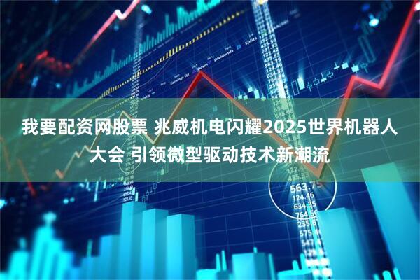 我要配资网股票 兆威机电闪耀2025世界机器人大会 引领微型驱动技术新潮流