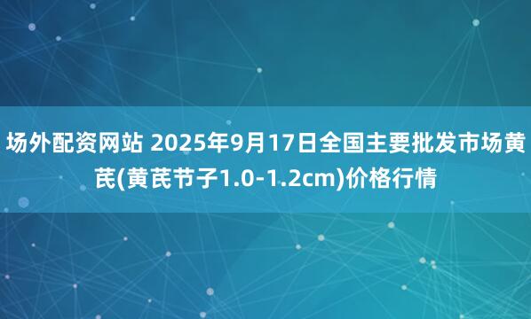 场外配资网站 2025年9月17日全国主要批发市场黄芪(黄芪节子1.0-1.2cm)价格行情