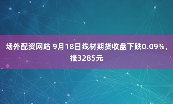 场外配资网站 9月18日线材期货收盘下跌0.09%，报3285元
