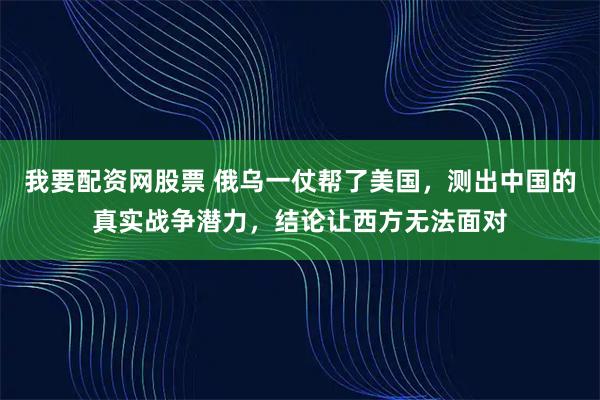 我要配资网股票 俄乌一仗帮了美国，测出中国的真实战争潜力，结论让西方无法面对