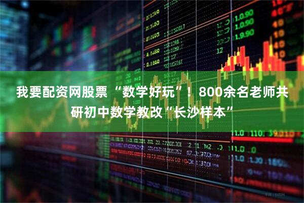 我要配资网股票 “数学好玩”！800余名老师共研初中数学教改“长沙样本”