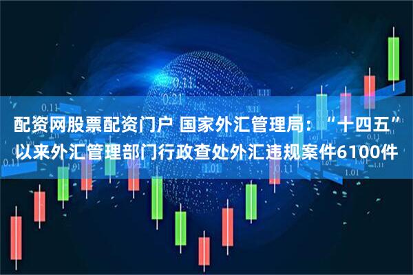 配资网股票配资门户 国家外汇管理局：“十四五”以来外汇管理部门行政查处外汇违规案件6100件