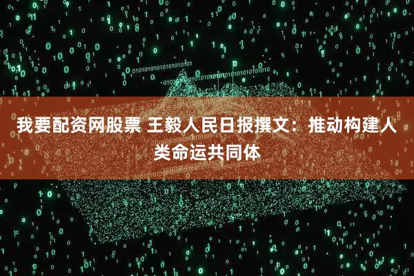 我要配资网股票 王毅人民日报撰文：推动构建人类命运共同体