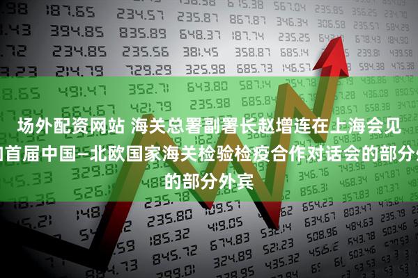 场外配资网站 海关总署副署长赵增连在上海会见参加首届中国—北欧国家海关检验检疫合作对话会的部分外宾