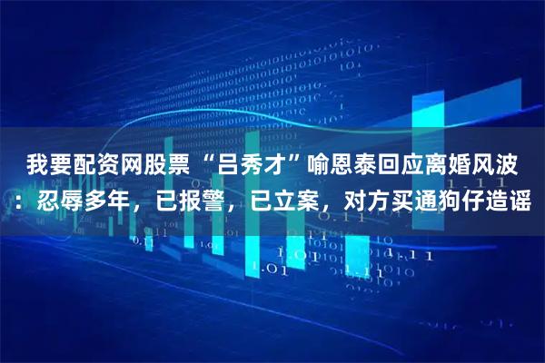 我要配资网股票 “吕秀才”喻恩泰回应离婚风波：忍辱多年，已报警，已立案，对方买通狗仔造谣