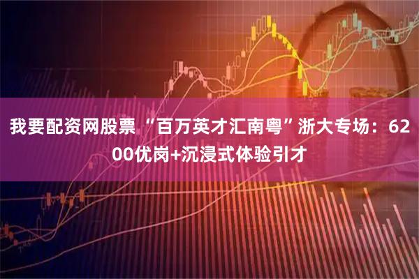 我要配资网股票 “百万英才汇南粤”浙大专场：6200优岗+沉浸式体验引才