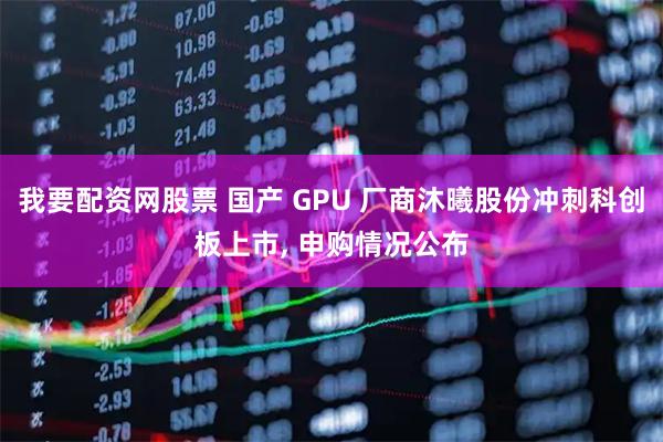 我要配资网股票 国产 GPU 厂商沐曦股份冲刺科创板上市, 申购情况公布