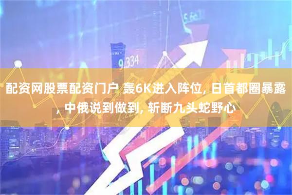 配资网股票配资门户 轰6K进入阵位, 日首都圈暴露, 中俄说到做到, 斩断九头蛇野心