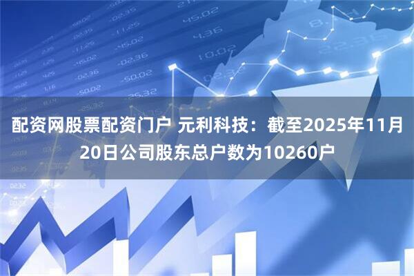 配资网股票配资门户 元利科技：截至2025年11月20日公司股东总户数为10260户