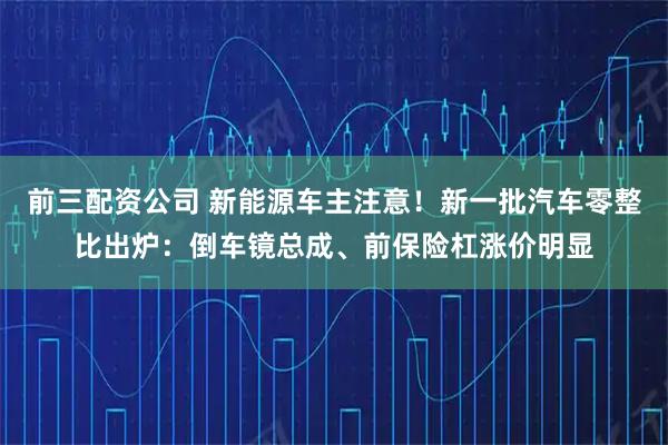 前三配资公司 新能源车主注意！新一批汽车零整比出炉：倒车镜总成、前保险杠涨价明显