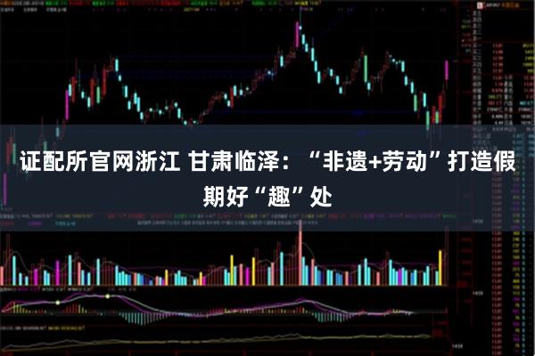 证配所官网浙江 甘肃临泽：“非遗+劳动”打造假期好“趣”处
