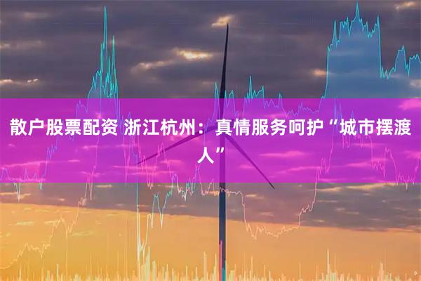 散户股票配资 浙江杭州：真情服务呵护“城市摆渡人”