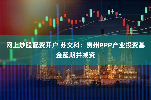 网上炒股配资开户 苏交科：贵州PPP产业投资基金延期并减资