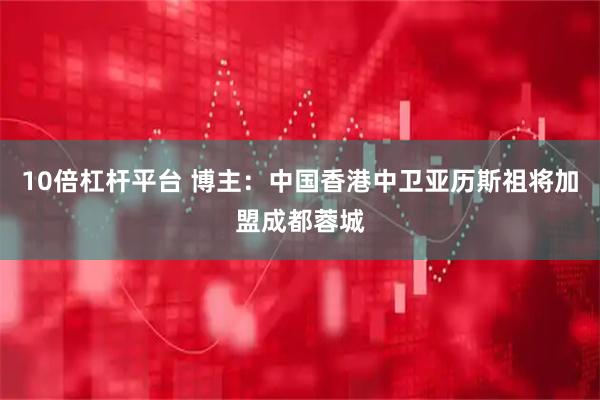 10倍杠杆平台 博主：中国香港中卫亚历斯祖将加盟成都蓉城