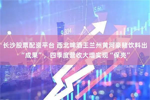 长沙股票配资平台 西北啤酒王兰州黄河豪赌饮料出“成果”，四季度营收大增实现“保壳”