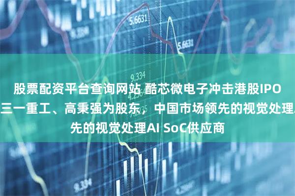 股票配资平台查询网站 酷芯微电子冲击港股IPO，兆易创新、三一重工、高秉强为股东，中国市场领先的视觉处理AI SoC供应商