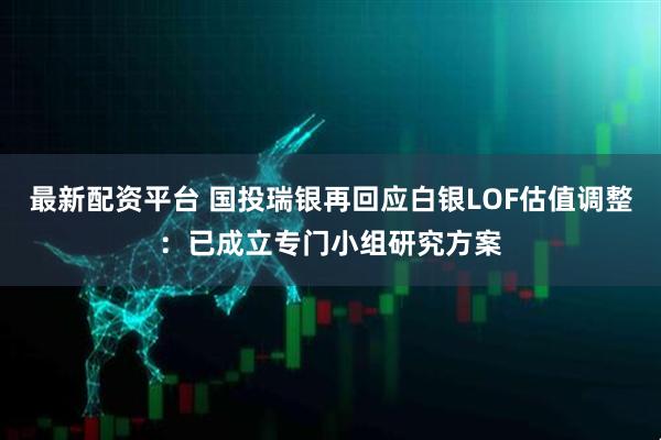 最新配资平台 国投瑞银再回应白银LOF估值调整：已成立专门小组研究方案