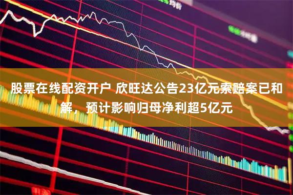 股票在线配资开户 欣旺达公告23亿元索赔案已和解，预计影响归母净利超5亿元