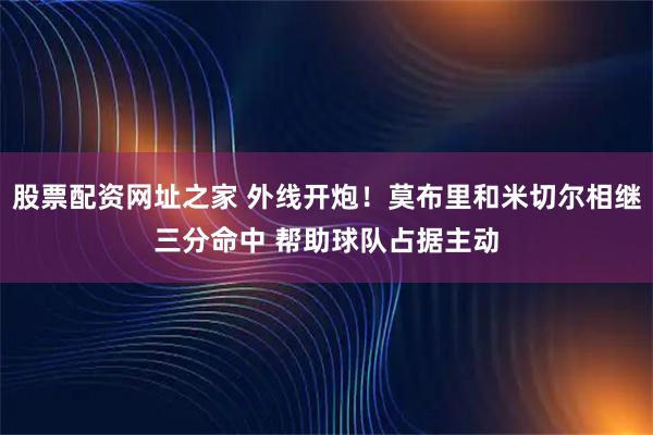 股票配资网址之家 外线开炮！莫布里和米切尔相继三分命中 帮助球队占据主动