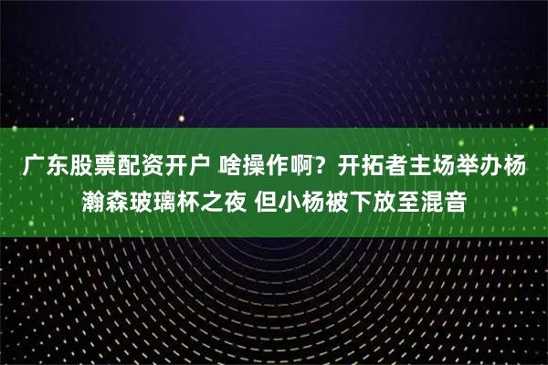 广东股票配资开户 啥操作啊？开拓者主场举办杨瀚森玻璃杯之夜 但小杨被下放至混音