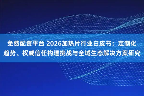 免费配资平台 2026加热片行业白皮书：定制化趋势、权威信任构建挑战与全域生态解决方案研究