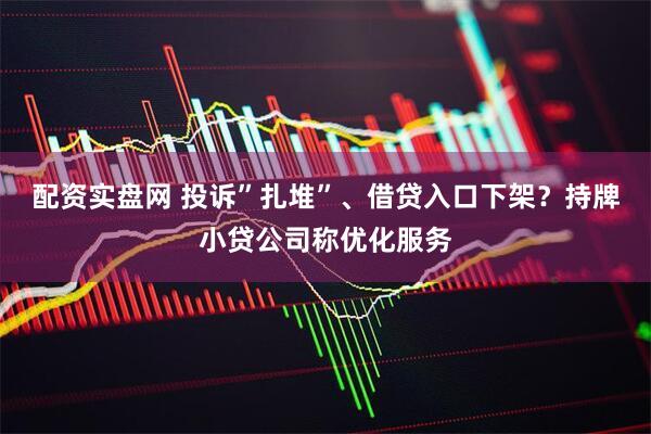 配资实盘网 投诉”扎堆”、借贷入口下架？持牌小贷公司称优化服务