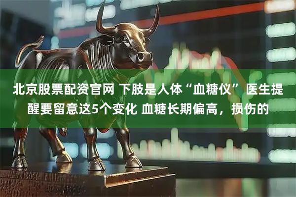北京股票配资官网 下肢是人体“血糖仪” 医生提醒要留意这5个变化 血糖长期偏高，损伤的