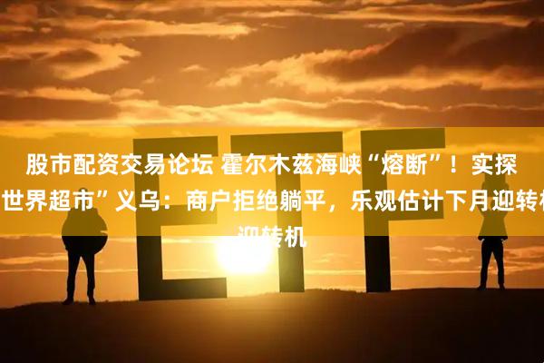 股市配资交易论坛 霍尔木兹海峡“熔断”！实探“世界超市”义乌：商户拒绝躺平，乐观估计下月迎转机