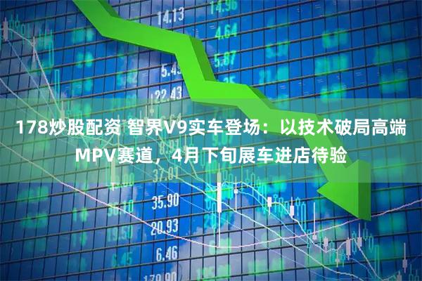 178炒股配资 智界V9实车登场：以技术破局高端MPV赛道，4月下旬展车进店待验