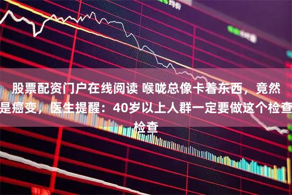 股票配资门户在线阅读 喉咙总像卡着东西，竟然是癌变，医生提醒：40岁以上人群一定要做这个检查