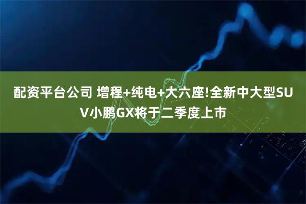 配资平台公司 增程+纯电+大六座!全新中大型SUV小鹏GX将于二季度上市
