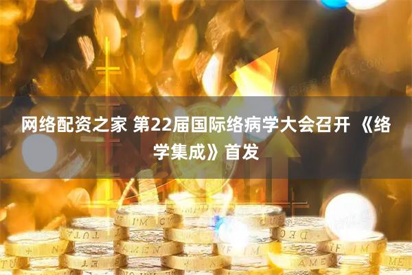 网络配资之家 第22届国际络病学大会召开 《络学集成》首发